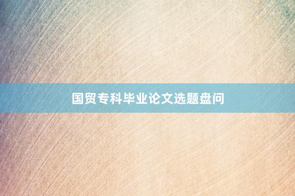 国贸专科毕业论文选题盘问